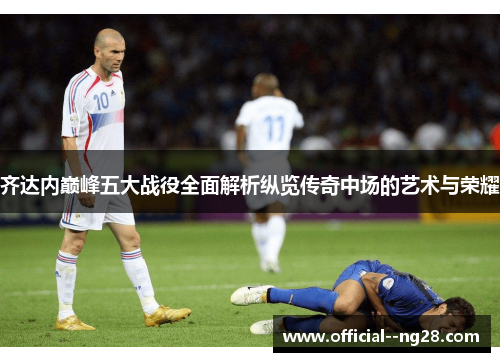 齐达内巅峰五大战役全面解析纵览传奇中场的艺术与荣耀 齐达内巅峰五大战役全面解析纵览传奇中场的艺术与荣耀