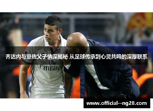 齐达内与恩佐父子情深揭秘 从足球传承到心灵共鸣的深厚联系 齐达内与恩佐父子情深揭秘 从足球传承到心灵共鸣的深厚联系