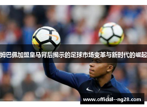 姆巴佩加盟皇马背后揭示的足球市场变革与新时代的崛起 姆巴佩加盟皇马背后揭示的足球市场变革与新时代的崛起