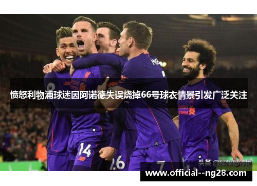 愤怒利物浦球迷因阿诺德失误烧掉66号球衣情景引发广泛关注 愤怒利物浦球迷因阿诺德失误烧掉66号球衣情景引发广泛关注