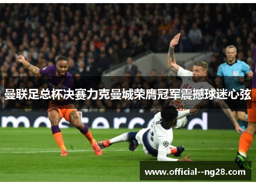 曼联足总杯决赛力克曼城荣膺冠军震撼球迷心弦 曼联足总杯决赛力克曼城荣膺冠军震撼球迷心弦